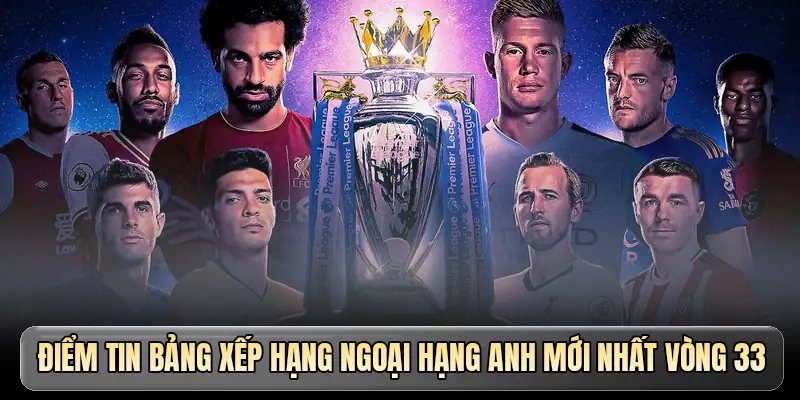 Điểm tin bảng xếp hạng Ngoại hạng Anh mới nhất v&ograve;ng 33 